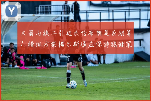 火箭七换二引进杰伦布朗是否划算?模拟方案揭示斯通应保持稳健策略_交易_弗里特_巴里·史密斯